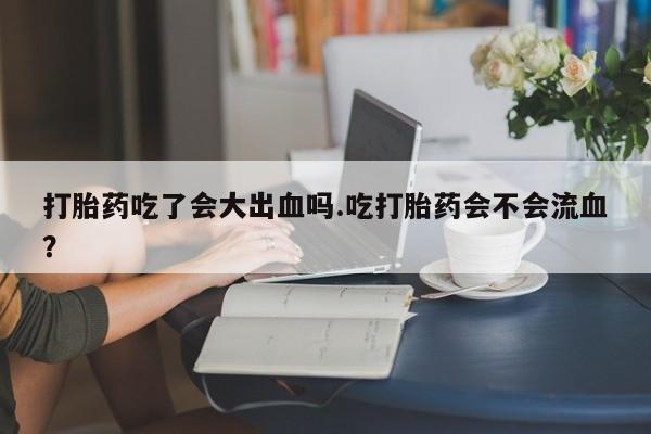 流产药购买联系打胎药吃了会大出血吗.吃打胎药会不会流血？