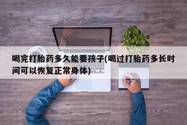 流产药购买联系喝完打胎药多久能要孩子(喝过打胎药多长时间可以恢复正常身体)
