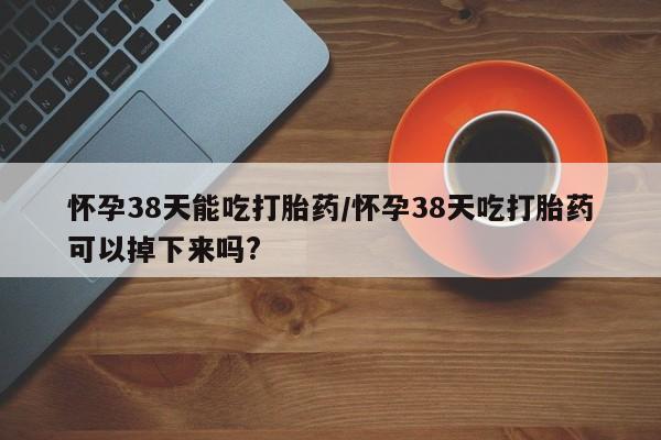 流产药购买联系怀孕38天能吃打胎药/怀孕38天吃打胎药可以掉下来吗?