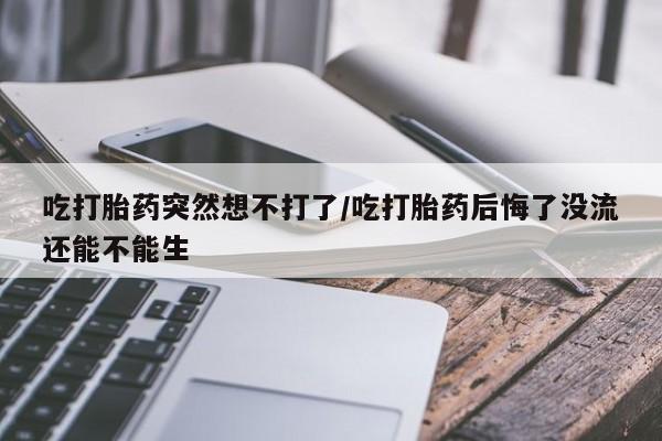 流产药购买联系吃打胎药突然想不打了/吃打胎药后悔了没流还能不能生