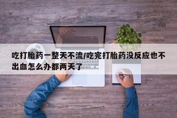 流产药购买联系吃打胎药一整天不流/吃完打胎药没反应也不出血怎么办都两天了
