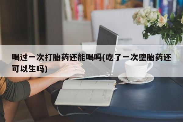 流产药购买联系喝过一次打胎药还能喝吗(吃了一次堕胎药还可以生吗)
