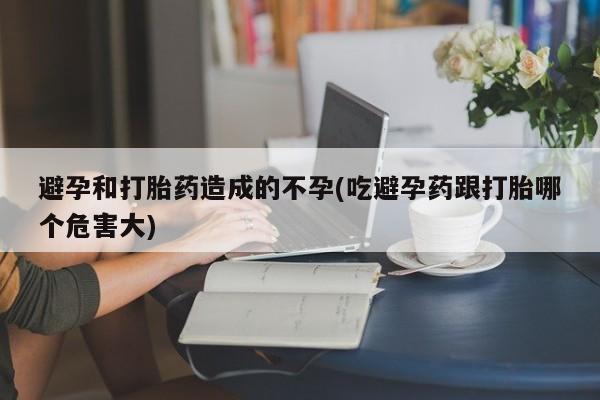 流产药购买联系避孕和打胎药造成的不孕(吃避孕药跟打胎哪个危害大)