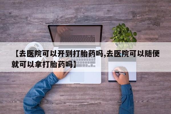 流产药购买联系【去医院可以开到打胎药吗,去医院可以随便就可以拿打胎药吗】