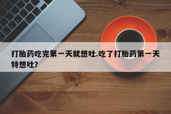 流产药购买联系打胎药吃完第一天就想吐.吃了打胎药第一天特想吐？