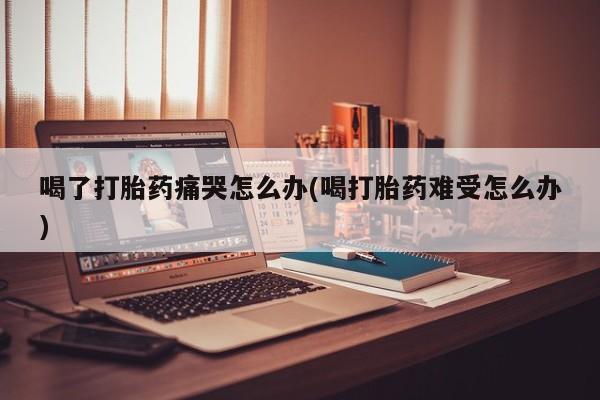 流产药购买联系喝了打胎药痛哭怎么办(喝打胎药难受怎么办)
