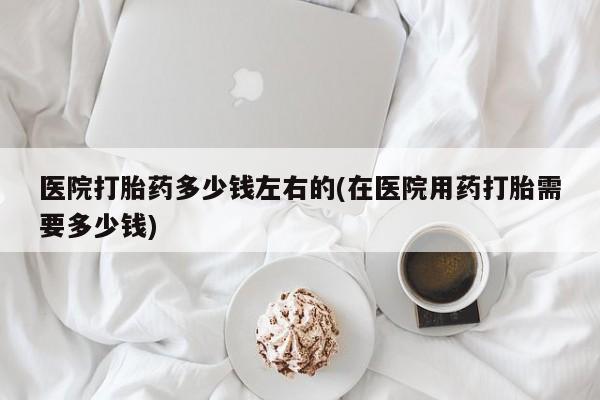 流产药购买联系医院打胎药多少钱左右的(在医院用药打胎需要多少钱)