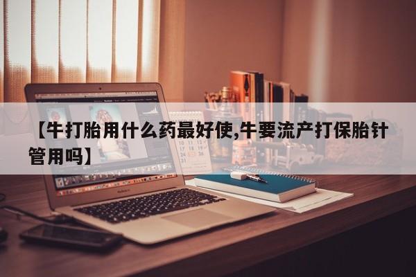 流产药购买联系【牛打胎用什么药最好使,牛要流产打保胎针管用吗】