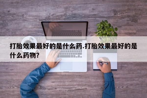 流产药购买联系打胎效果最好的是什么药.打胎效果最好的是什么药物？