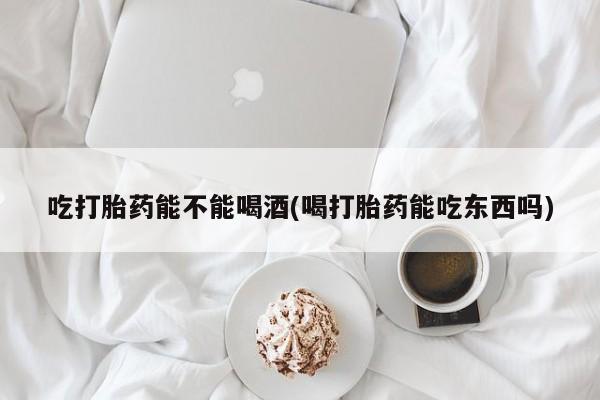 流产药购买联系吃打胎药能不能喝酒(喝打胎药能吃东西吗)