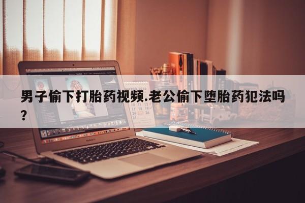 流产药购买联系男子偷下打胎药视频.老公偷下堕胎药犯法吗？