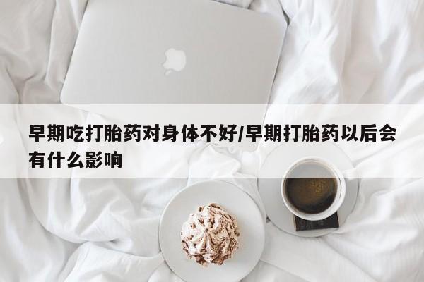 流产药购买联系早期吃打胎药对身体不好/早期打胎药以后会有什么影响