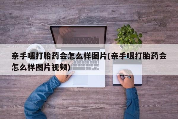 流产药购买联系亲手喂打胎药会怎么样图片(亲手喂打胎药会怎么样图片视频)