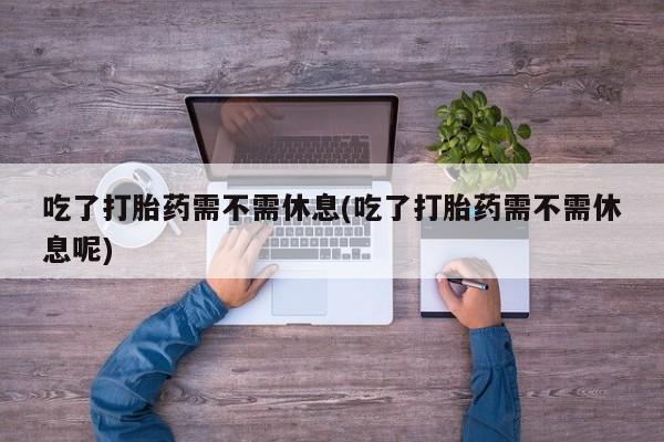 流产药购买联系吃了打胎药需不需休息(吃了打胎药需不需休息呢)