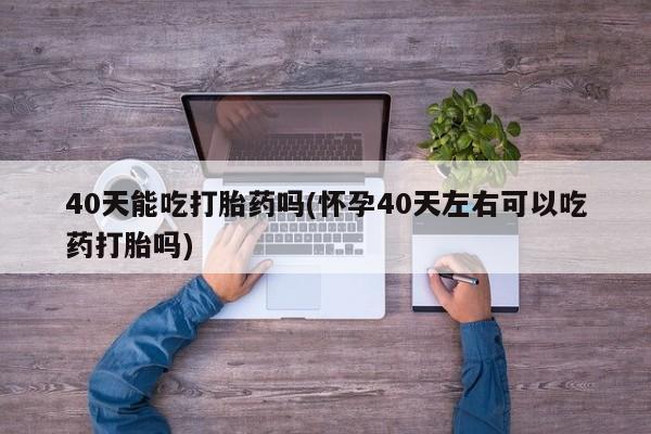流产药购买联系40天能吃打胎药吗(怀孕40天左右可以吃药打胎吗)
