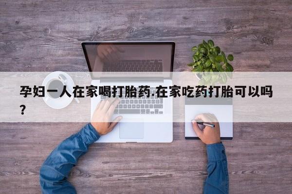 流产药购买联系孕妇一人在家喝打胎药.在家吃药打胎可以吗？
