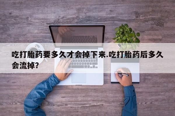 流产药购买联系吃打胎药要多久才会掉下来.吃打胎药后多久会流掉？