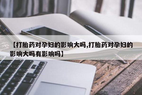 流产药购买联系【打胎药对孕妇的影响大吗,打胎药对孕妇的影响大吗有影响吗】