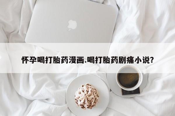 流产药购买联系怀孕喝打胎药漫画.喝打胎药剧痛小说？