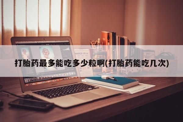 流产药购买联系打胎药最多能吃多少粒啊(打胎药能吃几次)