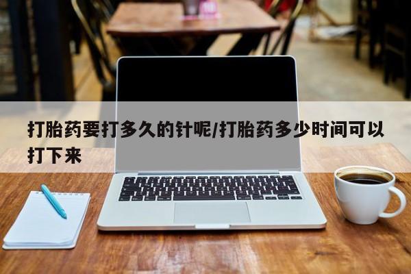 流产药购买联系打胎药要打多久的针呢/打胎药多少时间可以打下来