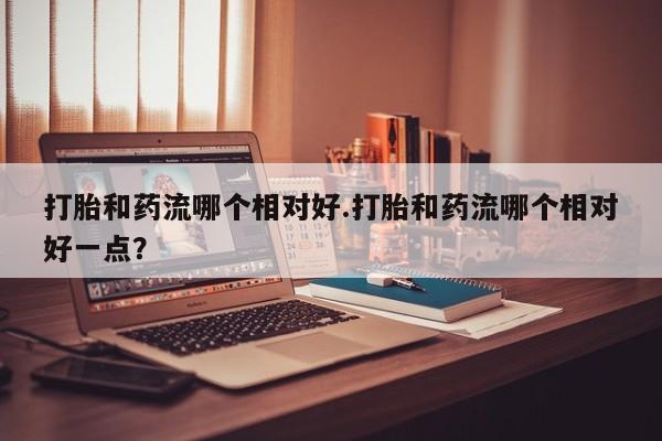 流产药购买联系打胎和药流哪个相对好.打胎和药流哪个相对好一点？