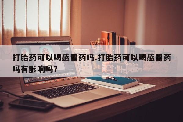 流产药购买联系打胎药可以喝感冒药吗.打胎药可以喝感冒药吗有影响吗？