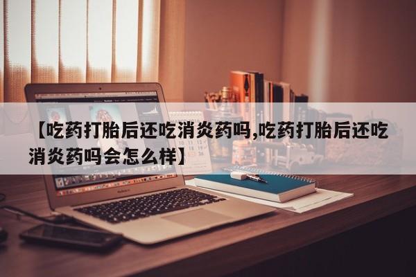 流产药购买联系【吃药打胎后还吃消炎药吗,吃药打胎后还吃消炎药吗会怎么样】