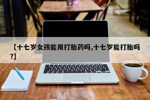 流产药购买联系【十七岁女孩能用打胎药吗,十七岁能打胎吗?】