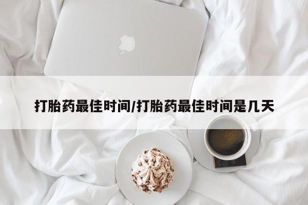 流产药购买联系打胎药最佳时间/打胎药最佳时间是几天
