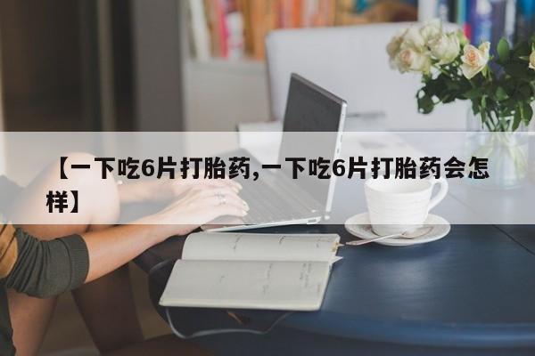 流产药购买联系【一下吃6片打胎药,一下吃6片打胎药会怎样】