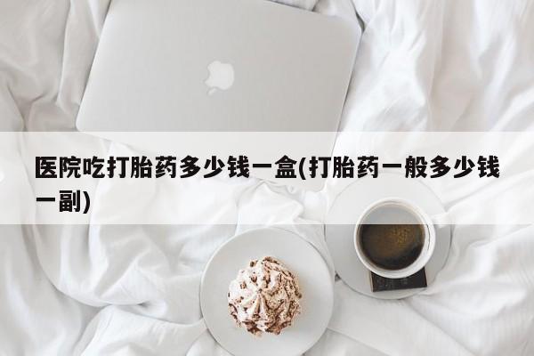 流产药购买联系医院吃打胎药多少钱一盒(打胎药一般多少钱一副)
