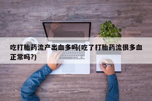 流产药购买联系吃打胎药流产出血多吗(吃了打胎药流很多血正常吗?)