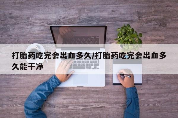 流产药购买联系打胎药吃完会出血多久/打胎药吃完会出血多久能干净