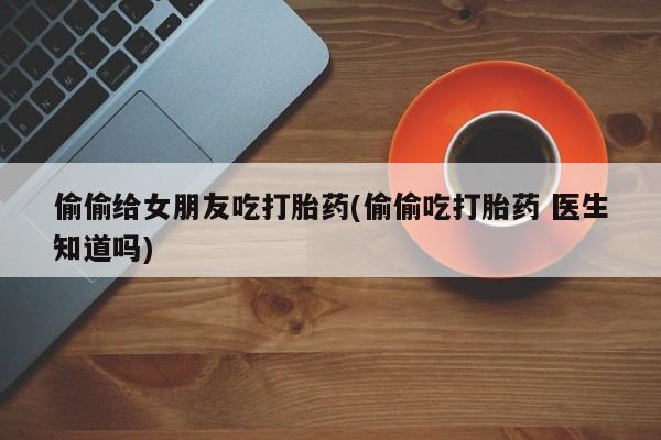 流产药购买联系偷偷给女朋友吃打胎药(偷偷吃打胎药 医生知道吗)