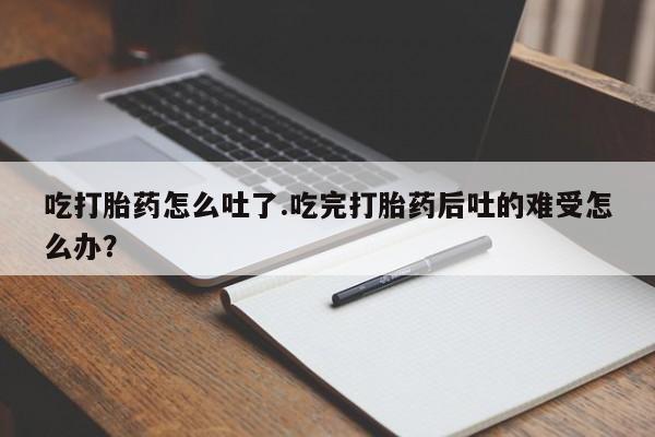流产药购买联系吃打胎药怎么吐了.吃完打胎药后吐的难受怎么办？