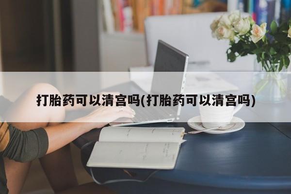 流产药购买联系打胎药可以清宫吗(打胎药可以清宫吗)