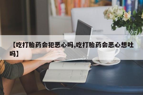 流产药购买联系【吃打胎药会犯恶心吗,吃打胎药会恶心想吐吗】