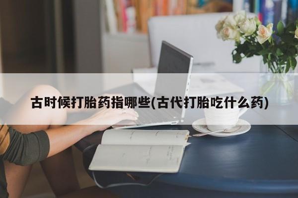 流产药购买联系古时候打胎药指哪些(古代打胎吃什么药)