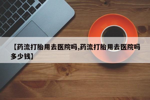流产药购买联系【药流打胎用去医院吗,药流打胎用去医院吗多少钱】