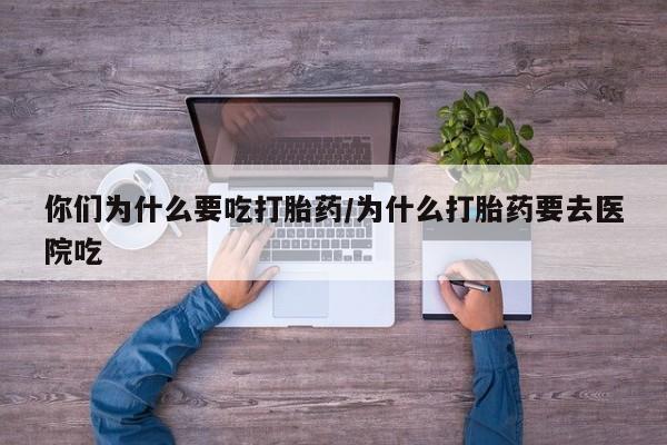 流产药购买联系你们为什么要吃打胎药/为什么打胎药要去医院吃