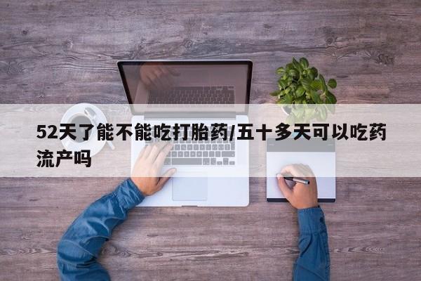 流产药购买联系52天了能不能吃打胎药/五十多天可以吃药流产吗