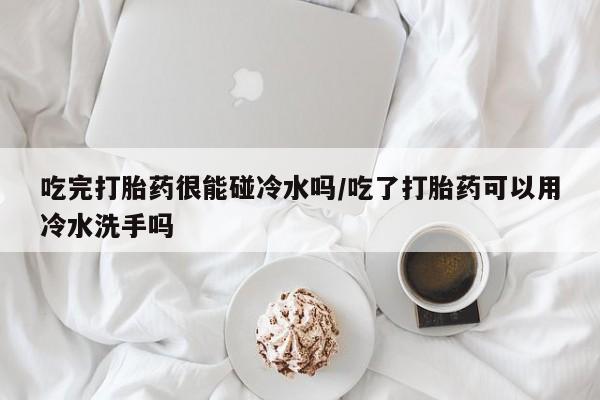 流产药购买联系吃完打胎药很能碰冷水吗/吃了打胎药可以用冷水洗手吗