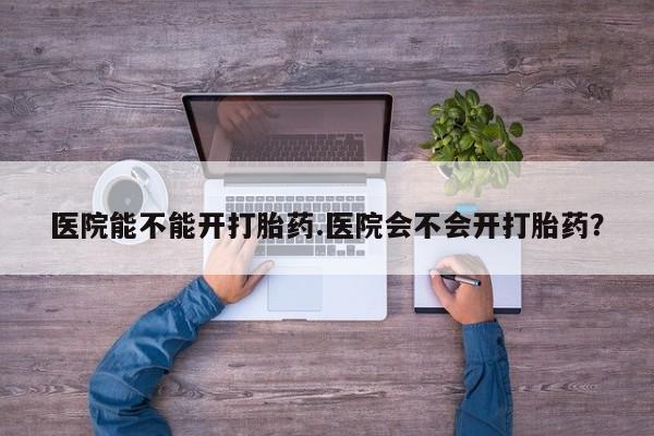 流产药购买联系医院能不能开打胎药.医院会不会开打胎药？