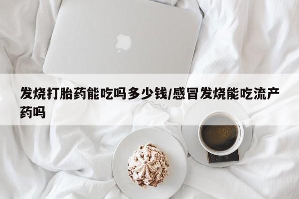 流产药购买联系发烧打胎药能吃吗多少钱/感冒发烧能吃流产药吗