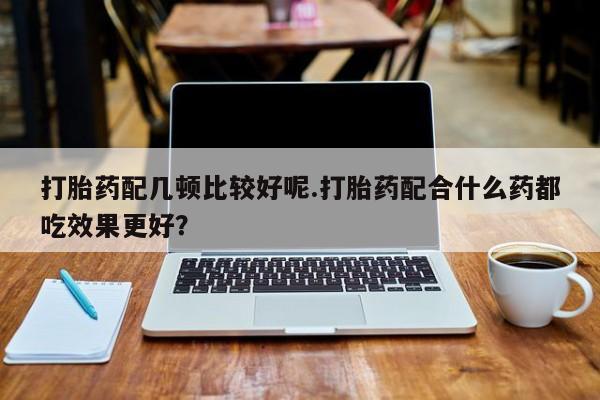 流产药购买联系打胎药配几顿比较好呢.打胎药配合什么药都吃效果更好？