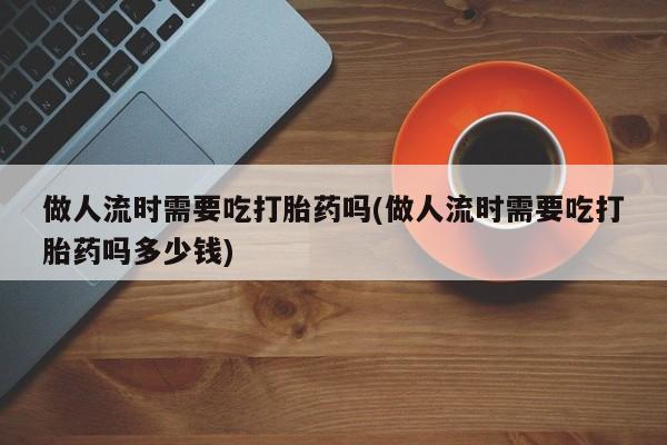 流产药购买联系做人流时需要吃打胎药吗(做人流时需要吃打胎药吗多少钱)