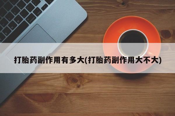 流产药购买联系打胎药副作用有多大(打胎药副作用大不大)