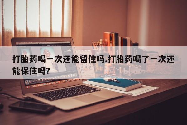 流产药购买联系打胎药喝一次还能留住吗.打胎药喝了一次还能保住吗？