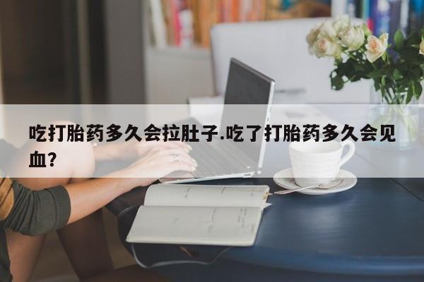 流产药购买联系吃打胎药多久会拉肚子.吃了打胎药多久会见血？